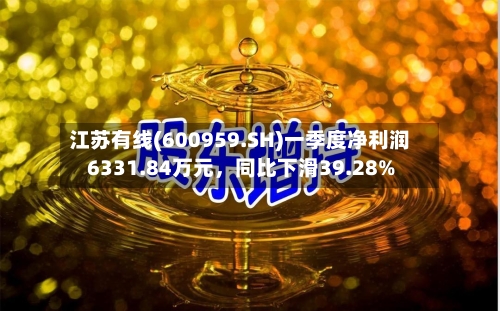 江苏有线(600959.SH)一季度净利润6331.84万元	，同比下滑39.28%-第1张图片