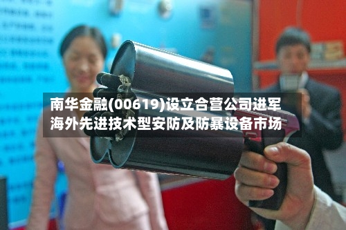 南华金融(00619)设立合营公司进军海外先进技术型安防及防暴设备市场-第3张图片