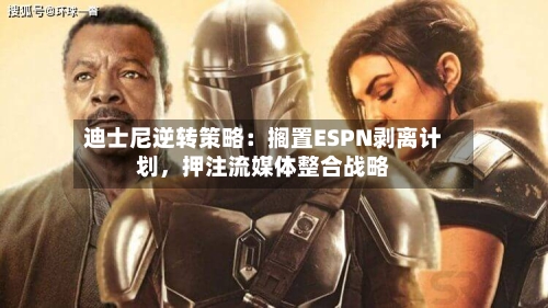 迪士尼逆转策略：搁置ESPN剥离计划，押注流媒体整合战略-第2张图片