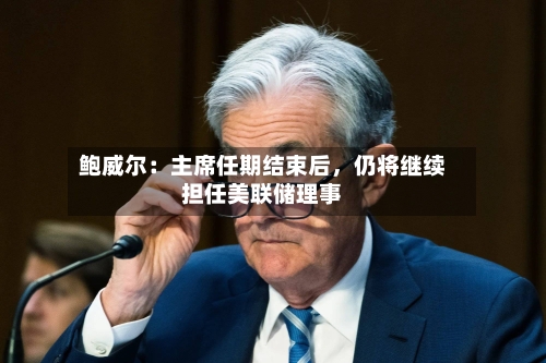 鲍威尔：主席任期结束后，仍将继续担任美联储理事-第1张图片