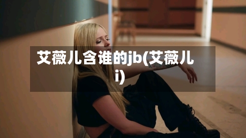 艾薇儿含谁的jb(艾薇儿i)-第1张图片