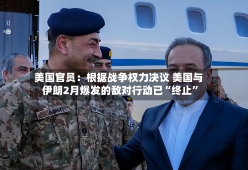 美国官员：根据战争权力决议 美国与伊朗2月爆发的敌对行动已“终止	”-第2张图片