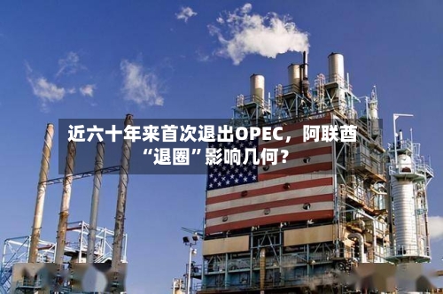 近六十年来首次退出OPEC，阿联酋“退圈”影响几何？-第1张图片