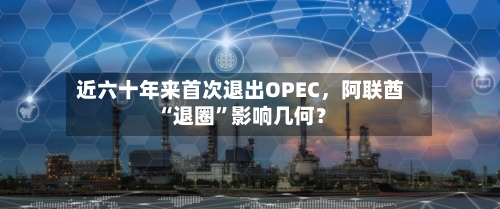 近六十年来首次退出OPEC，阿联酋“退圈”影响几何？-第3张图片