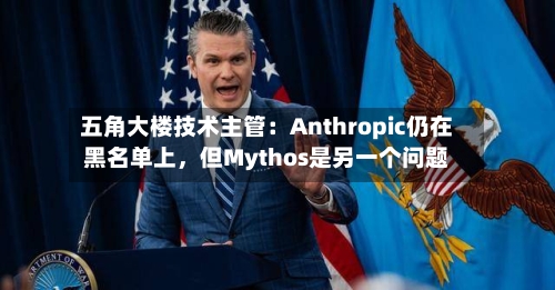 五角大楼技术主管：Anthropic仍在黑名单上，但Mythos是另一个问题-第2张图片