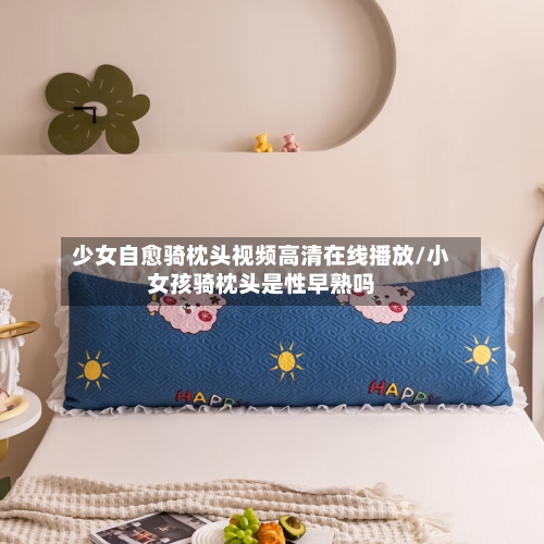 少女自愈骑枕头视频高清在线播放/小女孩骑枕头是性早熟吗-第2张图片