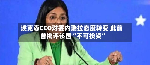 埃克森CEO对委内瑞拉态度转变 此前曾批评该国“不可投资”-第3张图片