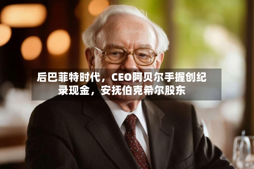后巴菲特时代	，CEO阿贝尔手握创纪录现金，安抚伯克希尔股东-第1张图片