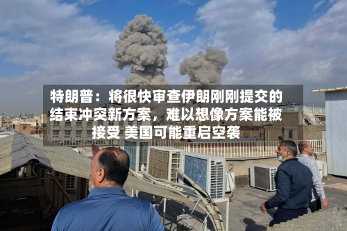 特朗普：将很快审查伊朗刚刚提交的结束冲突新方案，难以想像方案能被接受 美国可能重启空袭-第1张图片