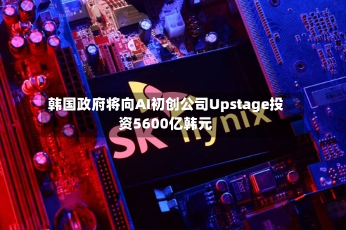 韩国政府将向AI初创公司Upstage投资5600亿韩元-第1张图片