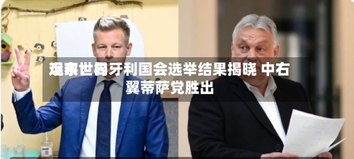 远东世界观察：匈牙利国会选举结果揭晓 中右翼蒂萨党胜出-第1张图片