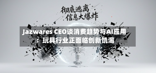 Jazwares CEO谈消费趋势与AI应用：玩具行业正面临创新饥渴-第3张图片