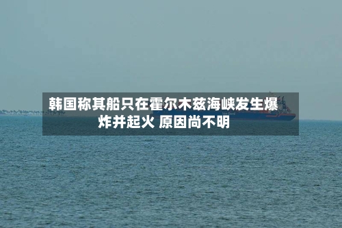 韩国称其船只在霍尔木兹海峡发生爆炸并起火 原因尚不明-第1张图片