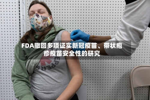 FDA撤回多项证实新冠疫苗、带状疱疹疫苗安全性的研究-第1张图片