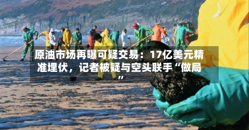 原油市场再曝可疑交易：17亿美元精准埋伏，记者被疑与空头联手“做局”-第1张图片