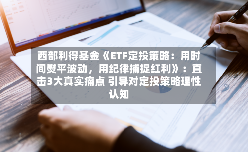 西部利得基金《ETF定投策略：用时间熨平波动，用纪律捕捉红利》：直击3大真实痛点 引导对定投策略理性认知-第1张图片