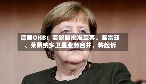 德国OHB：若欧盟批准空客、泰雷兹	、莱昂纳多卫星业务合并，将起诉-第1张图片