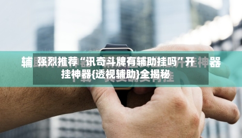强烈推荐“讯奇斗牌有辅助挂吗”开挂神器{透视辅助}全揭秘-第3张图片