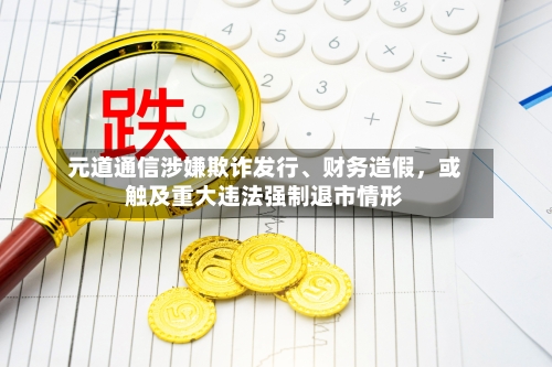 元道通信涉嫌欺诈发行	、财务造假	，或触及重大违法强制退市情形-第1张图片