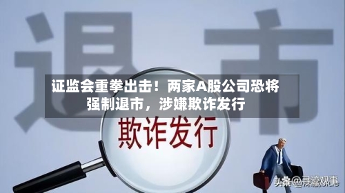 证监会重拳出击！两家A股公司恐将强制退市，涉嫌欺诈发行-第1张图片