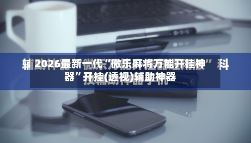 2026最新一代“微乐麻将万能开挂神器	”开挂(透视)辅助神器-第1张图片