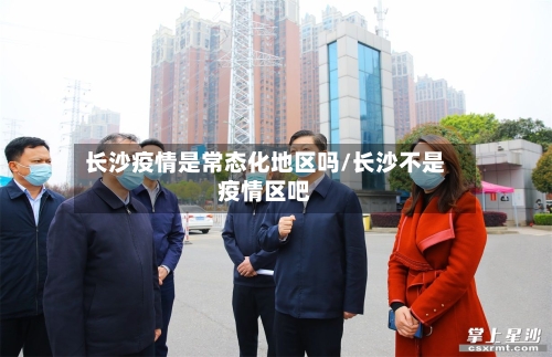 长沙疫情是常态化地区吗/长沙不是疫情区吧-第1张图片