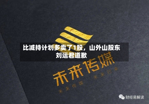 比减持计划多卖了1股	，山外山股东刘运君道歉-第1张图片