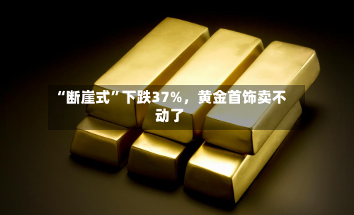 “断崖式”下跌37%，黄金首饰卖不动了-第1张图片