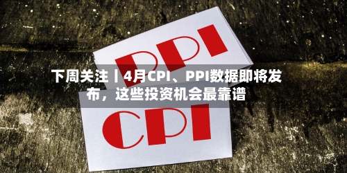下周关注丨4月CPI	、PPI数据即将发布，这些投资机会最靠谱-第1张图片