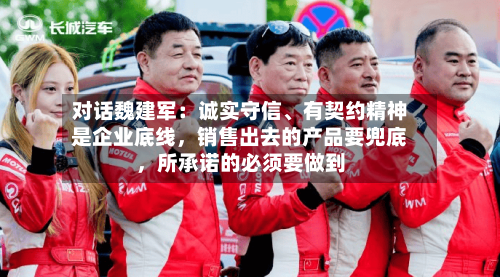 对话魏建军：诚实守信、有契约精神是企业底线，销售出去的产品要兜底，所承诺的必须要做到-第1张图片