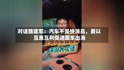 对话魏建军：汽车不是快消品，要以互惠互利促进国车出海-第1张图片