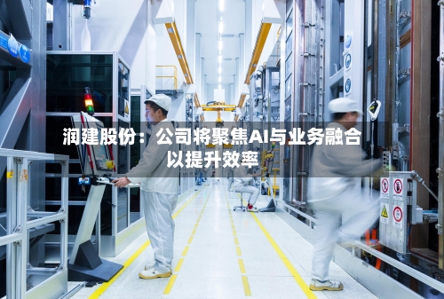 润建股份：公司将聚焦AI与业务融合以提升效率-第1张图片