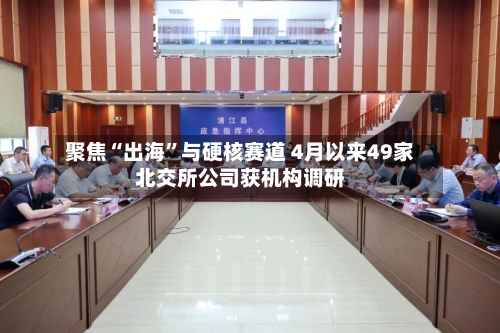 聚焦“出海”与硬核赛道 4月以来49家北交所公司获机构调研-第1张图片
