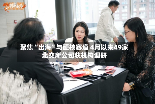 聚焦“出海	”与硬核赛道 4月以来49家北交所公司获机构调研-第2张图片