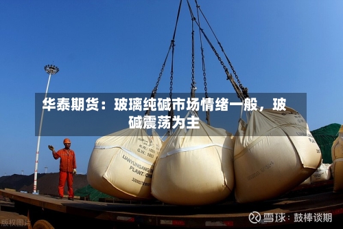 华泰期货：玻璃纯碱市场情绪一般，玻碱震荡为主-第3张图片