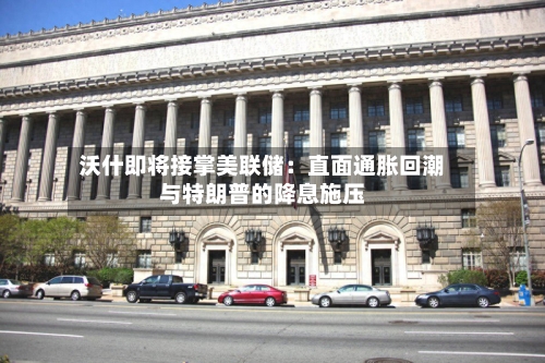 沃什即将接掌美联储：直面通胀回潮与特朗普的降息施压-第1张图片