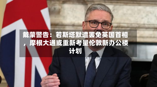戴蒙警告：若斯塔默遭罢免英国首相，摩根大通或重新考量伦敦新办公楼计划-第3张图片