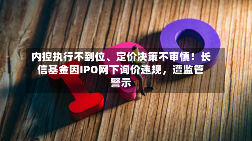 内控执行不到位、定价决策不审慎！长信基金因IPO网下询价违规，遭监管警示-第3张图片