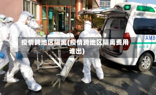 疫情跨地区隔离(疫情跨地区隔离费用谁出)-第1张图片