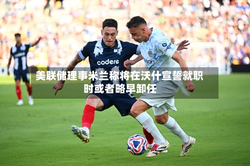 美联储理事米兰称将在沃什宣誓就职时或者略早卸任-第2张图片