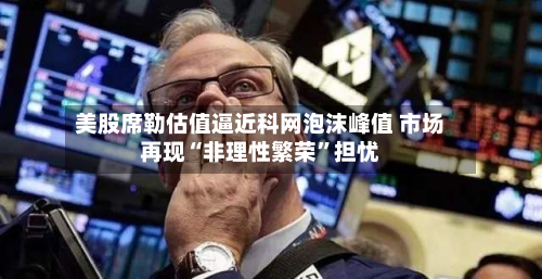 美股席勒估值逼近科网泡沫峰值 市场再现“非理性繁荣	”担忧-第1张图片