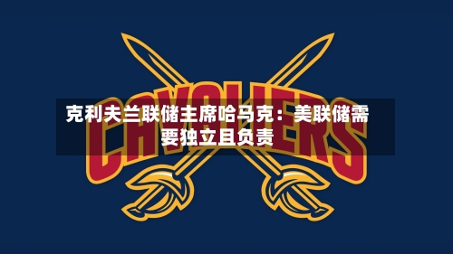 克利夫兰联储主席哈马克：美联储需要独立且负责-第1张图片