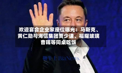 欢迎宴会企业家座位曝光：马斯克、黄仁勋与海信集团贾少谦、福耀玻璃曹晖等同桌吃饭-第1张图片
