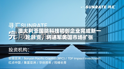 澳大利亚国防科技初创企业完成新一轮融资，将进军美国市场扩张-第2张图片