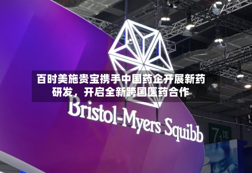 百时美施贵宝携手中国药企开展新药研发	，开启全新跨国医药合作-第2张图片