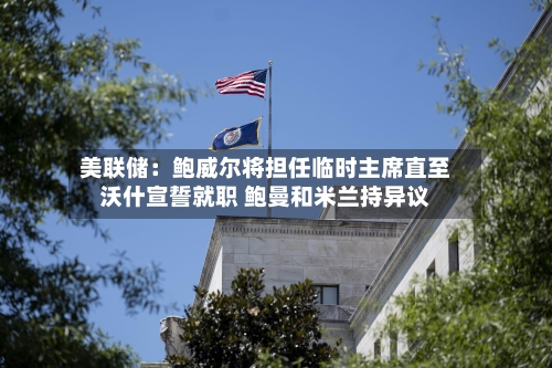 美联储：鲍威尔将担任临时主席直至沃什宣誓就职 鲍曼和米兰持异议-第2张图片