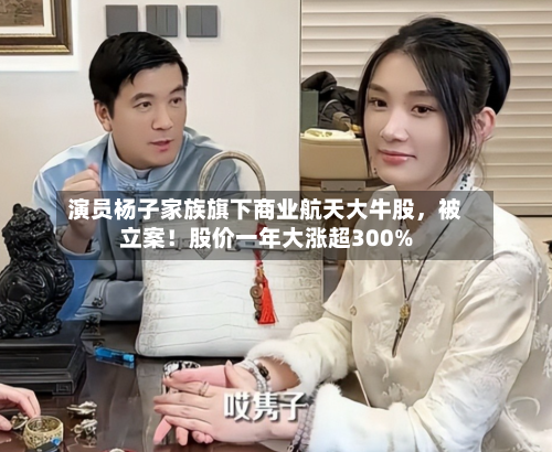 演员杨子家族旗下商业航天大牛股，被立案！股价一年大涨超300%-第1张图片
