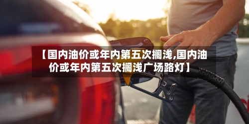 【国内油价或年内第五次搁浅,国内油价或年内第五次搁浅广场路灯】-第1张图片