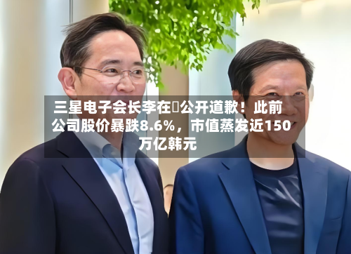 三星电子会长李在镕公开道歉！此前公司股价暴跌8.6%，市值蒸发近150万亿韩元-第1张图片