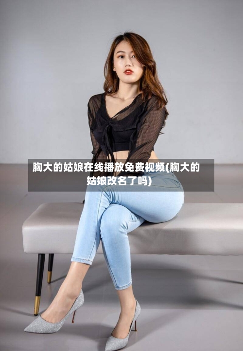 胸大的姑娘在线播放免费视频(胸大的姑娘改名了吗)-第2张图片